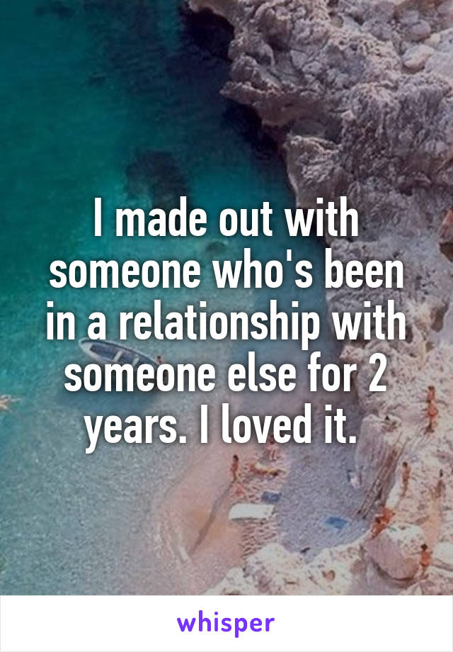 I made out with someone who's been in a relationship with someone else for 2 years. I loved it. 