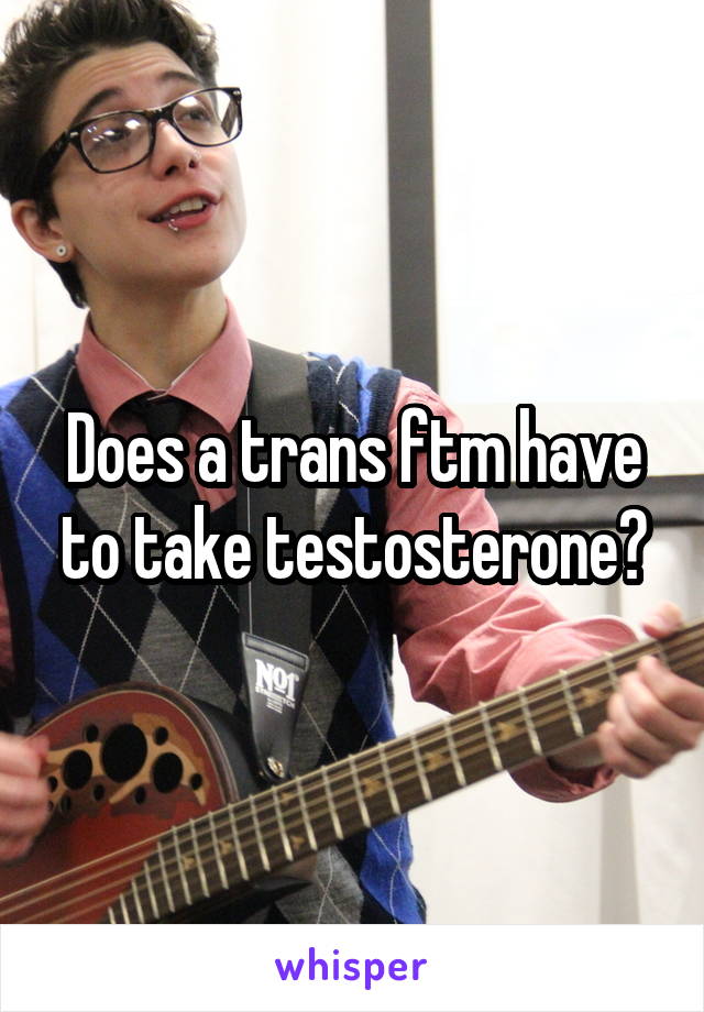 Does a trans ftm have to take testosterone?