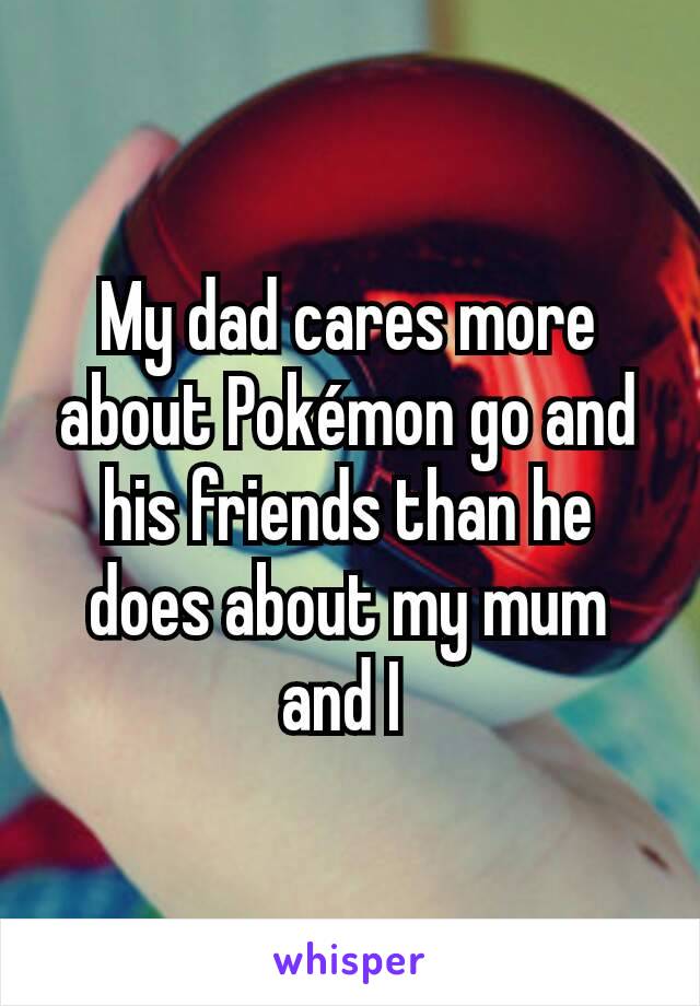 My dad cares more about Pokémon go and his friends than he does about my mum and I 