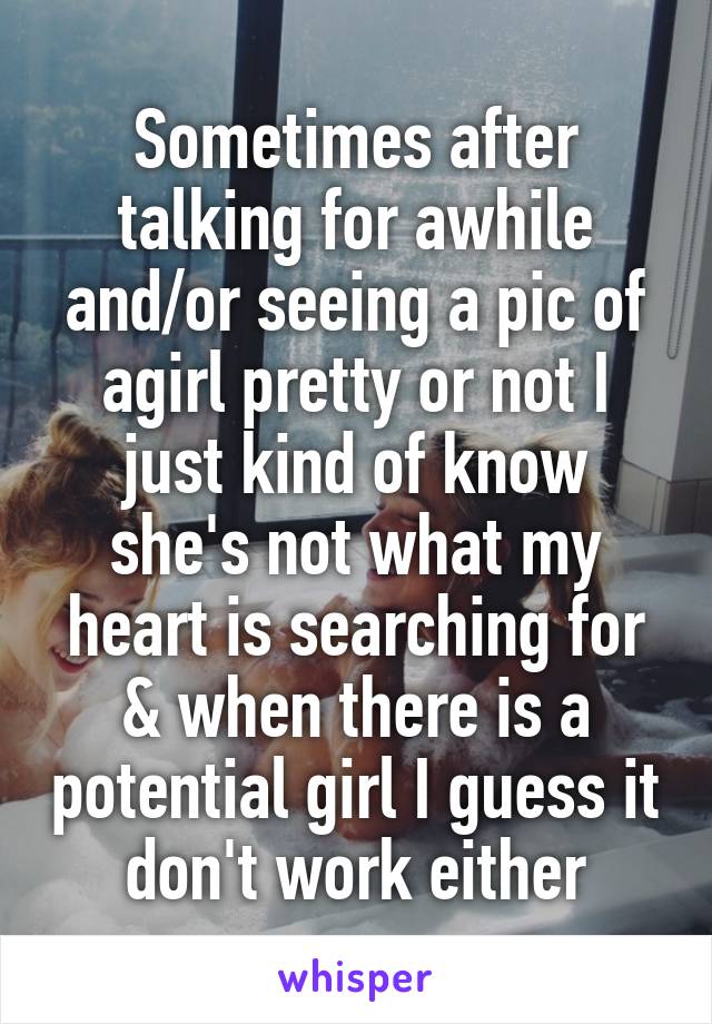 Sometimes after talking for awhile and/or seeing a pic of agirl pretty or not I just kind of know she's not what my heart is searching for & when there is a potential girl I guess it don't work either