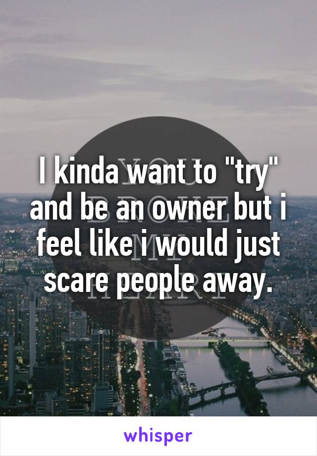 I kinda want to "try" and be an owner but i feel like i would just scare people away.