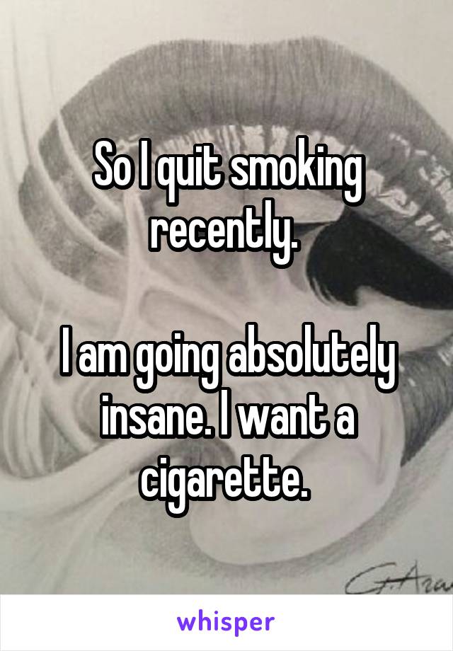 So I quit smoking recently. 

I am going absolutely insane. I want a cigarette. 