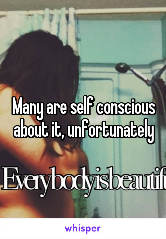 Many are self conscious about it, unfortunately