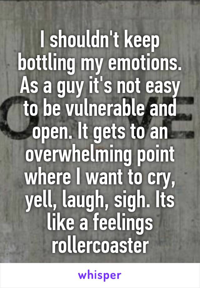 I shouldn't keep bottling my emotions. As a guy it's not easy to be vulnerable and open. It gets to an overwhelming point where I want to cry, yell, laugh, sigh. Its like a feelings rollercoaster