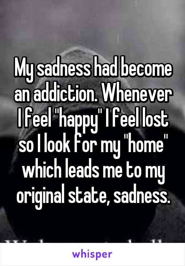 My sadness had become an addiction. Whenever I feel "happy" I feel lost so I look for my "home" which leads me to my original state, sadness.