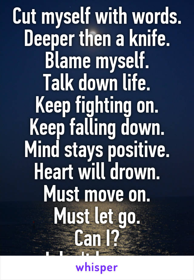 Cut myself with words.
Deeper then a knife.
Blame myself.
Talk down life.
Keep fighting on.
Keep falling down.
Mind stays positive.
Heart will drown.
Must move on.
Must let go.
Can I?
I don't know...