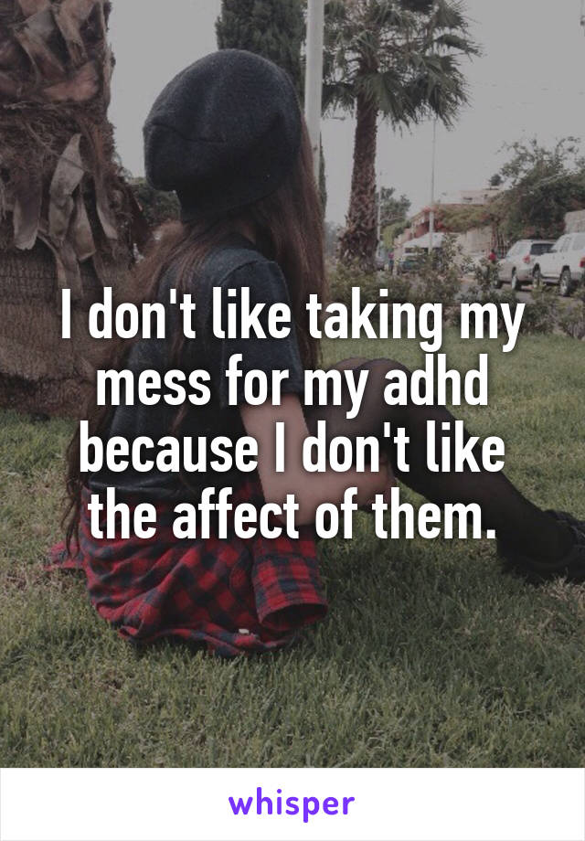 I don't like taking my mess for my adhd because I don't like the affect of them.