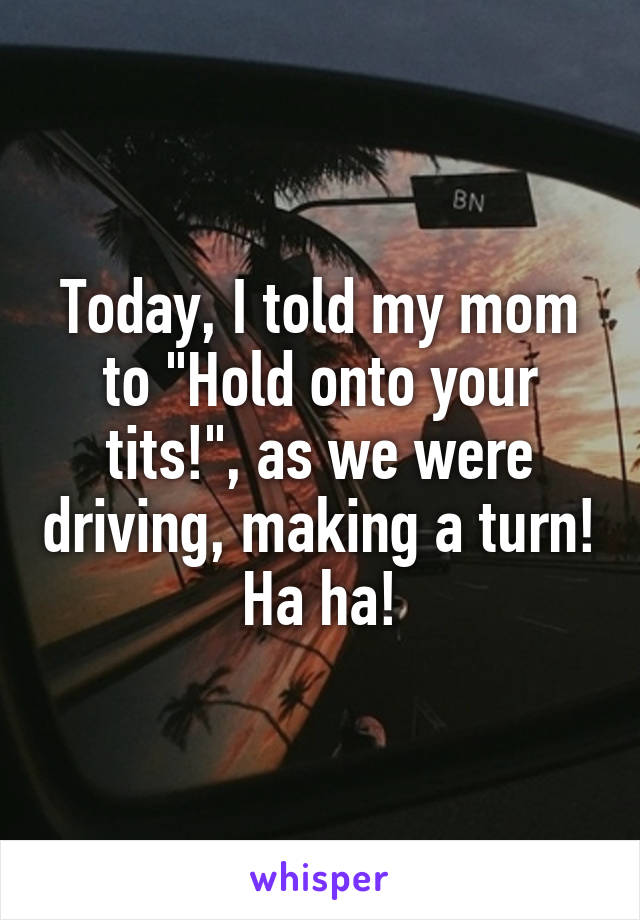 Today, I told my mom to "Hold onto your tits!", as we were driving, making a turn! Ha ha!