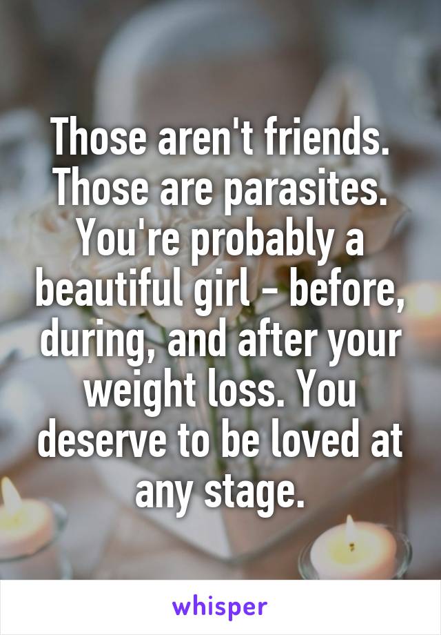 Those aren't friends. Those are parasites. You're probably a beautiful girl - before, during, and after your weight loss. You deserve to be loved at any stage.