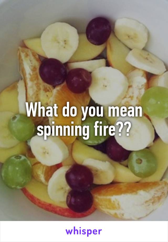 What do you mean spinning fire??