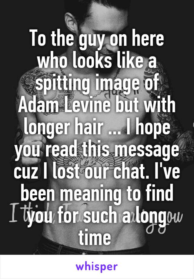 To the guy on here who looks like a spitting image of Adam Levine but with longer hair ... I hope you read this message cuz I lost our chat. I've been meaning to find you for such a long time 