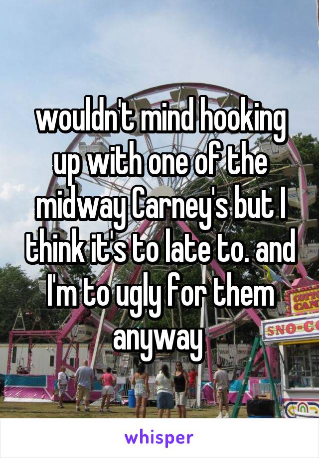 wouldn't mind hooking up with one of the midway Carney's but I think it's to late to. and I'm to ugly for them anyway 