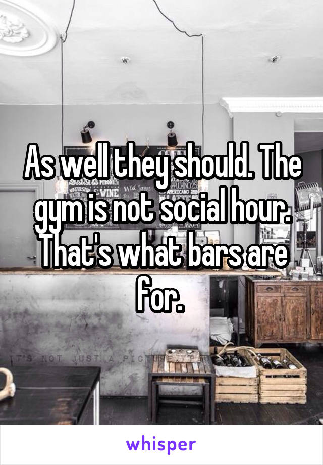 As well they should. The gym is not social hour. That's what bars are for. 