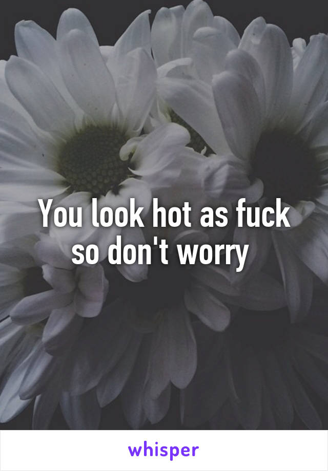 You look hot as fuck so don't worry 