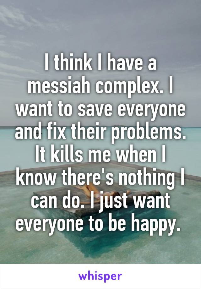 I think I have a messiah complex. I want to save everyone and fix their problems. It kills me when I know there's nothing I can do. I just want everyone to be happy. 