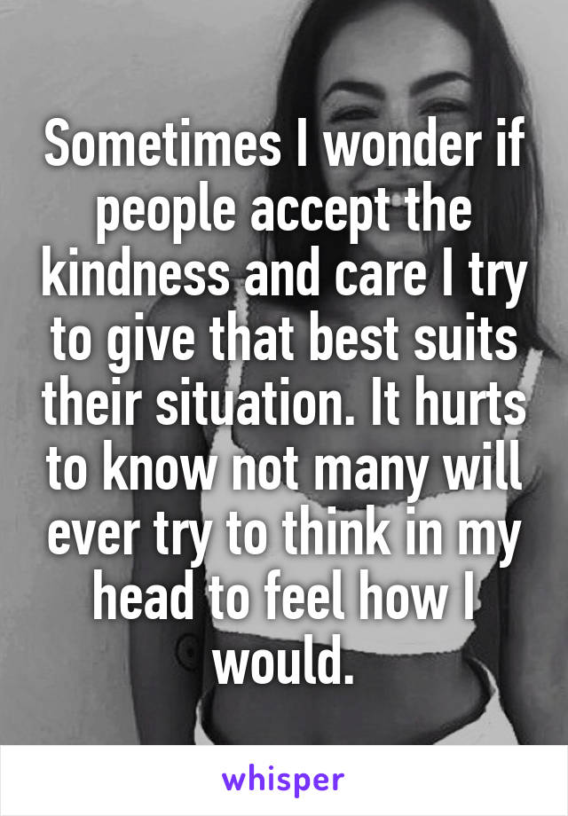 Sometimes I wonder if people accept the kindness and care I try to give that best suits their situation. It hurts to know not many will ever try to think in my head to feel how I would.