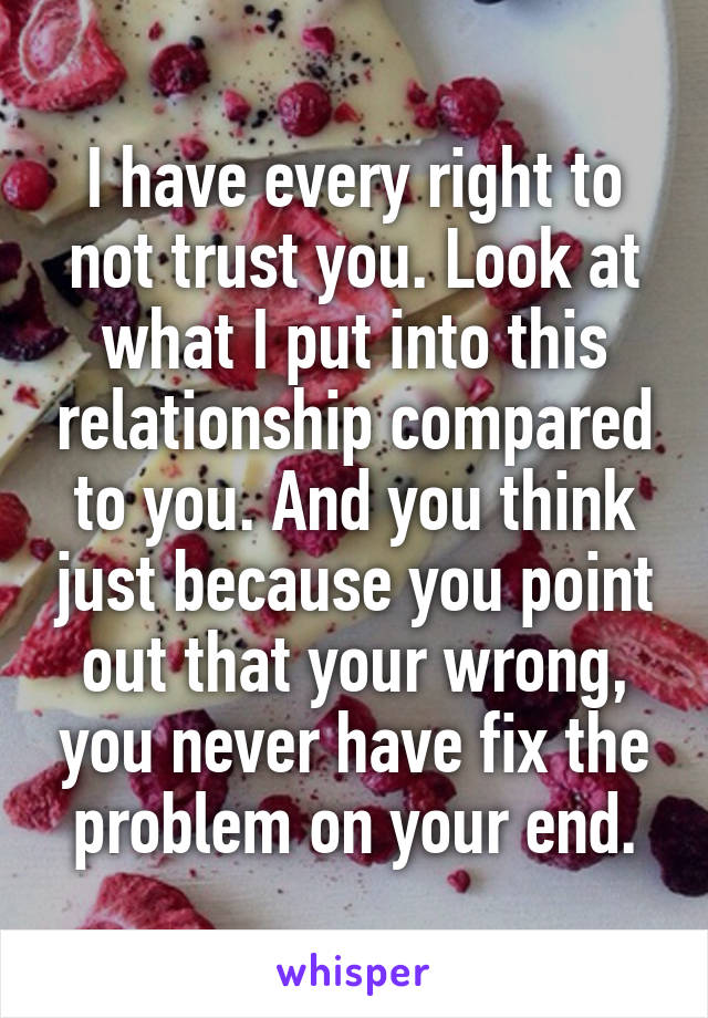 I have every right to not trust you. Look at what I put into this relationship compared to you. And you think just because you point out that your wrong, you never have fix the problem on your end.