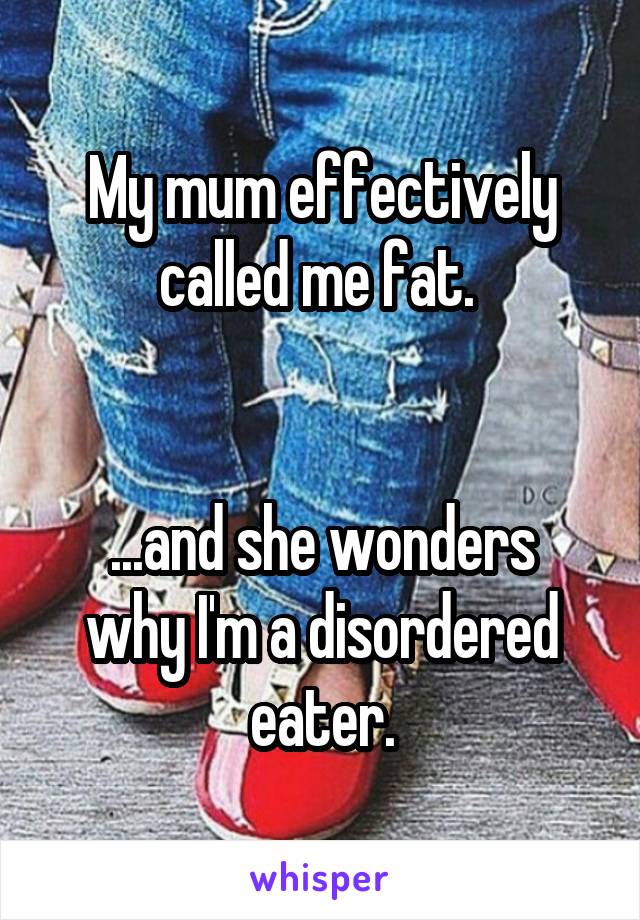 My mum effectively called me fat. 


...and she wonders why I'm a disordered eater.