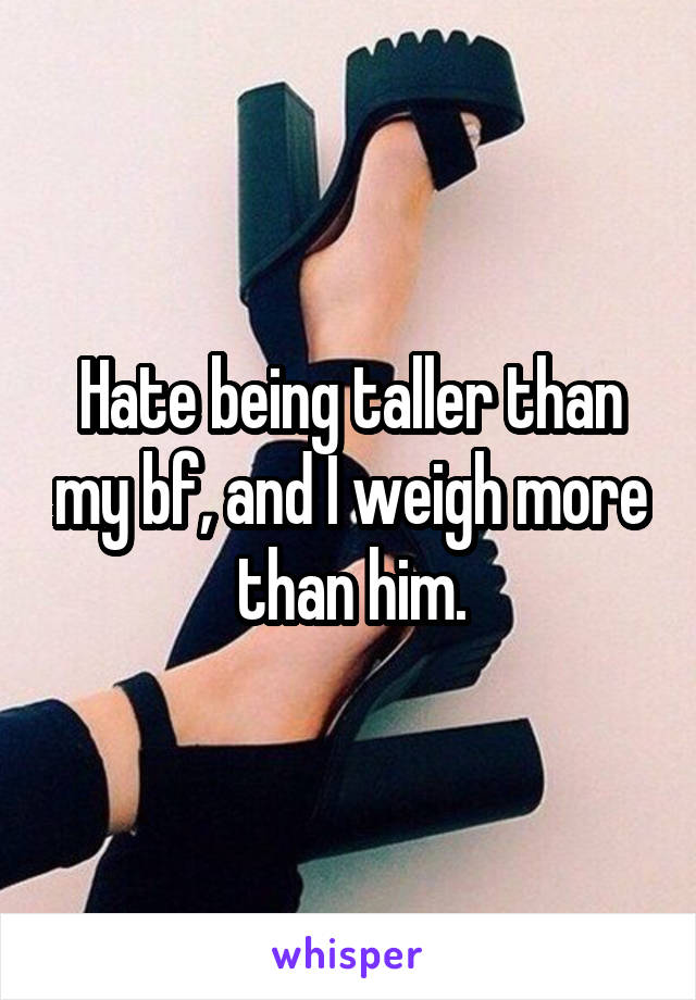 Hate being taller than my bf, and I weigh more than him.