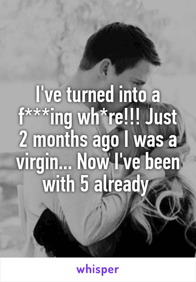 I've turned into a f***ing wh*re!!! Just 2 months ago I was a virgin... Now I've been with 5 already 