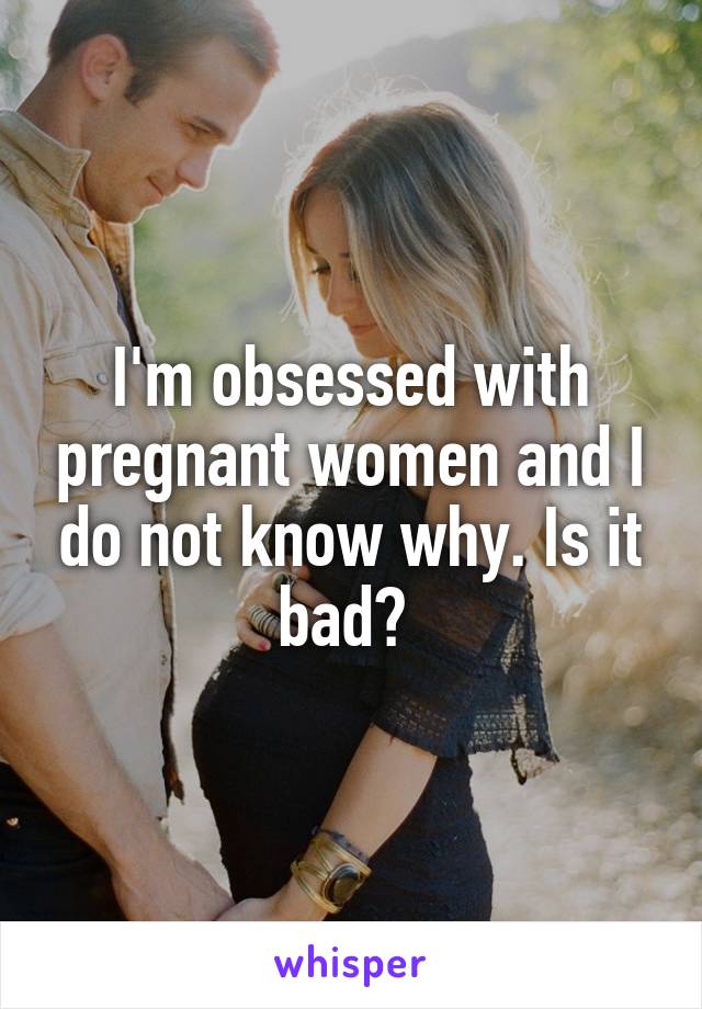 I'm obsessed with pregnant women and I do not know why. Is it bad? 