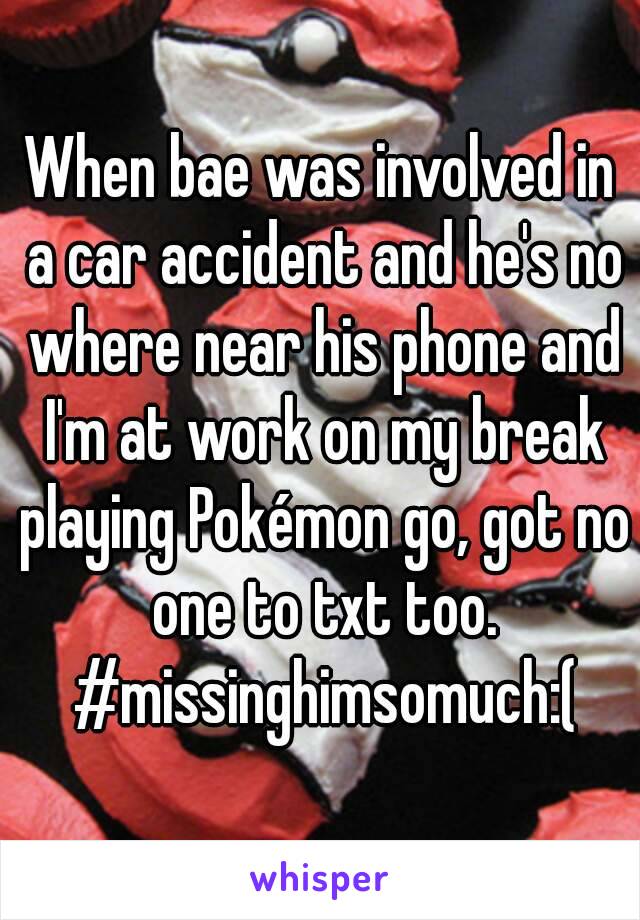 When bae was involved in a car accident and he's no where near his phone and I'm at work on my break playing Pokémon go, got no one to txt too. #missinghimsomuch:(