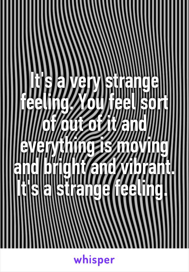 It's a very strange feeling. You feel sort of out of it and everything is moving and bright and vibrant. It's a strange feeling. 