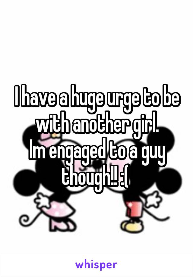 I have a huge urge to be with another girl.
Im engaged to a guy though!! :( 