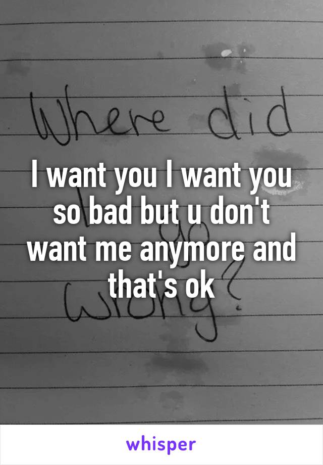 I want you I want you so bad but u don't want me anymore and that's ok