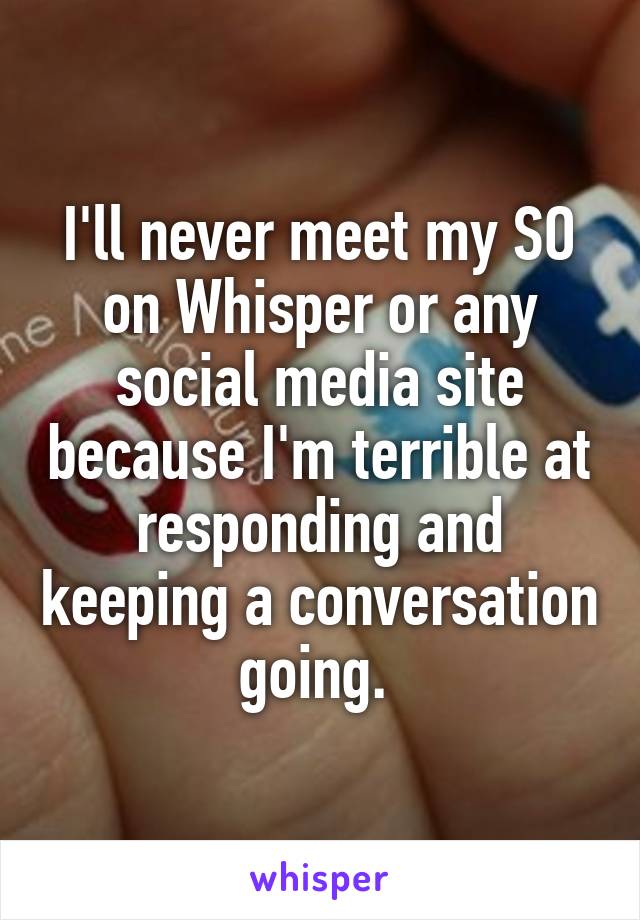 I'll never meet my SO on Whisper or any social media site because I'm terrible at responding and keeping a conversation going. 