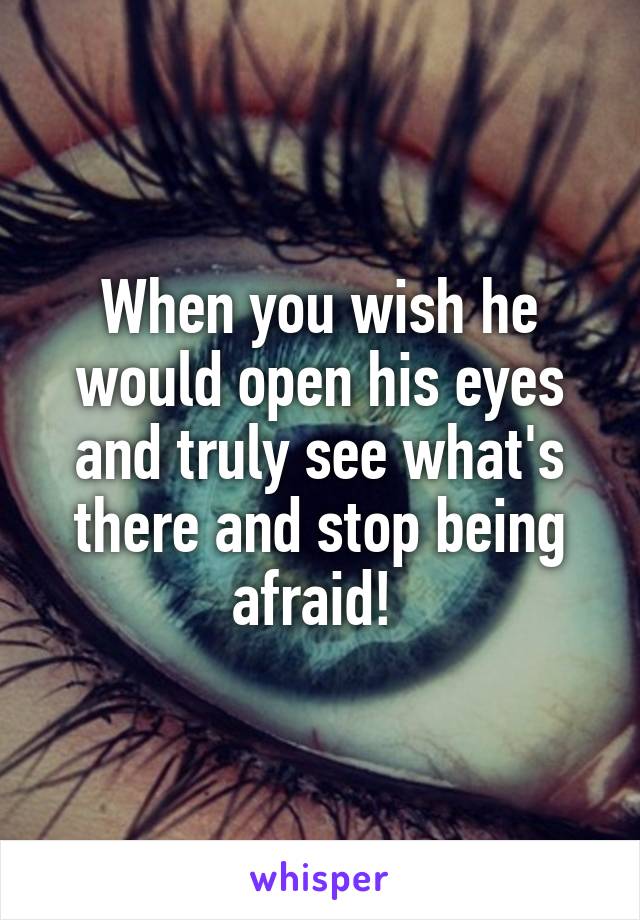 When you wish he would open his eyes and truly see what's there and stop being afraid! 