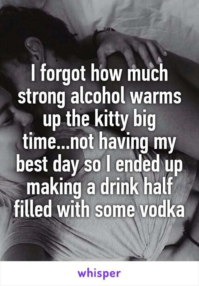 I forgot how much strong alcohol warms up the kitty big time...not having my best day so I ended up making a drink half filled with some vodka