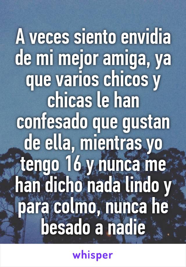 A veces siento envidia de mi mejor amiga, ya que varios chicos y chicas le han confesado que gustan de ella, mientras yo tengo 16 y nunca me han dicho nada lindo y para colmo, nunca he besado a nadie