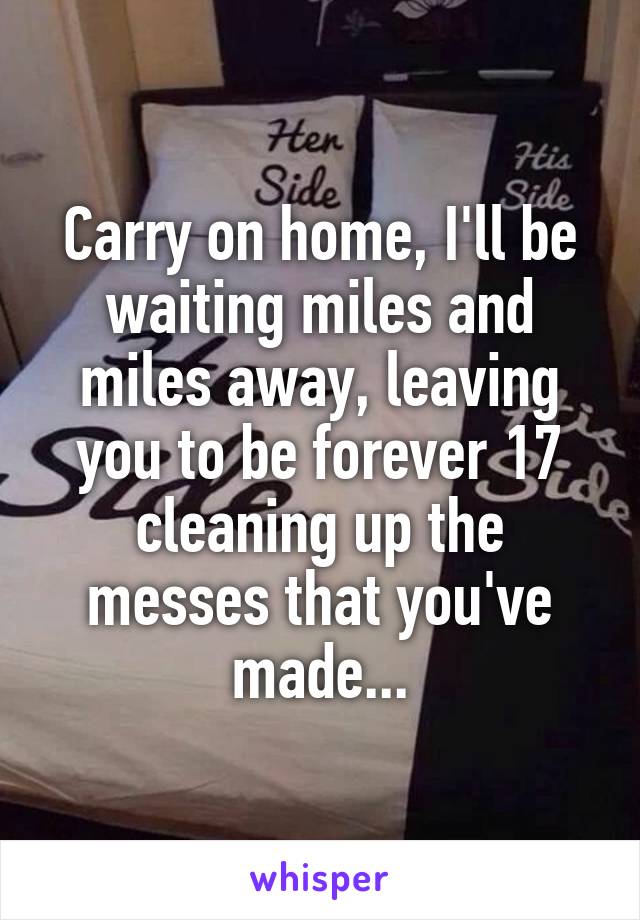 Carry on home, I'll be waiting miles and miles away, leaving you to be forever 17 cleaning up the messes that you've made...