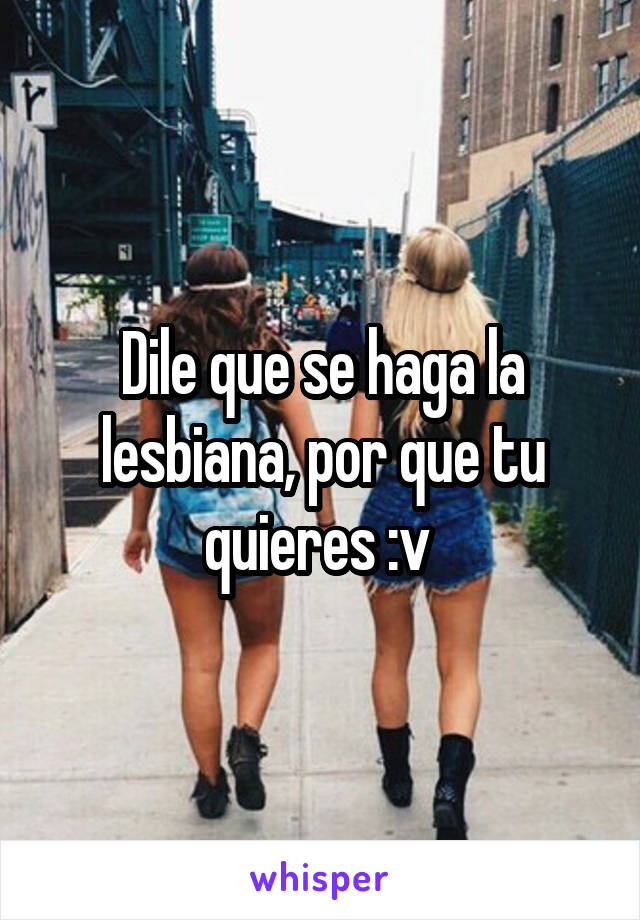 Dile que se haga la lesbiana, por que tu quieres :v 