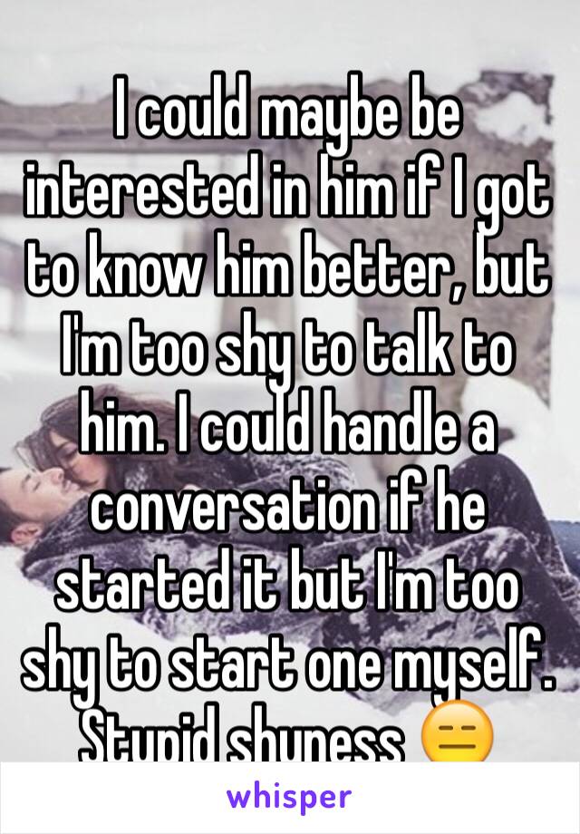 I could maybe be interested in him if I got to know him better, but I'm too shy to talk to him. I could handle a conversation if he started it but I'm too shy to start one myself.  Stupid shyness 😑