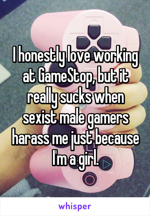 I honestly love working at GameStop, but it really sucks when sexist male gamers harass me just because I'm a girl.