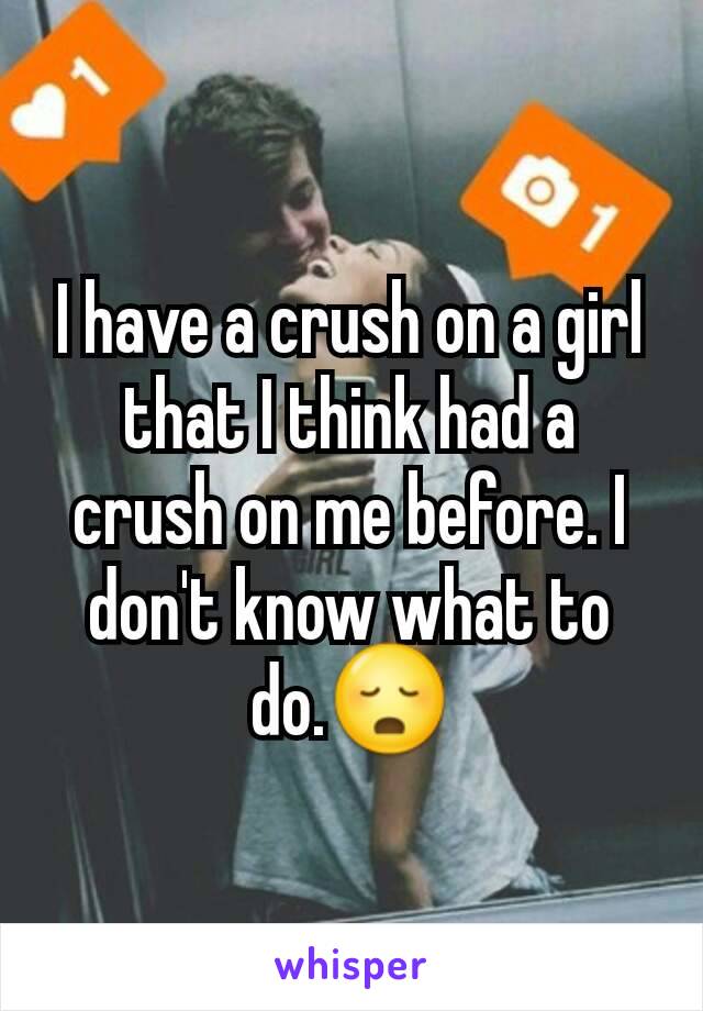 I have a crush on a girl that I think had a crush on me before. I don't know what to do.😳