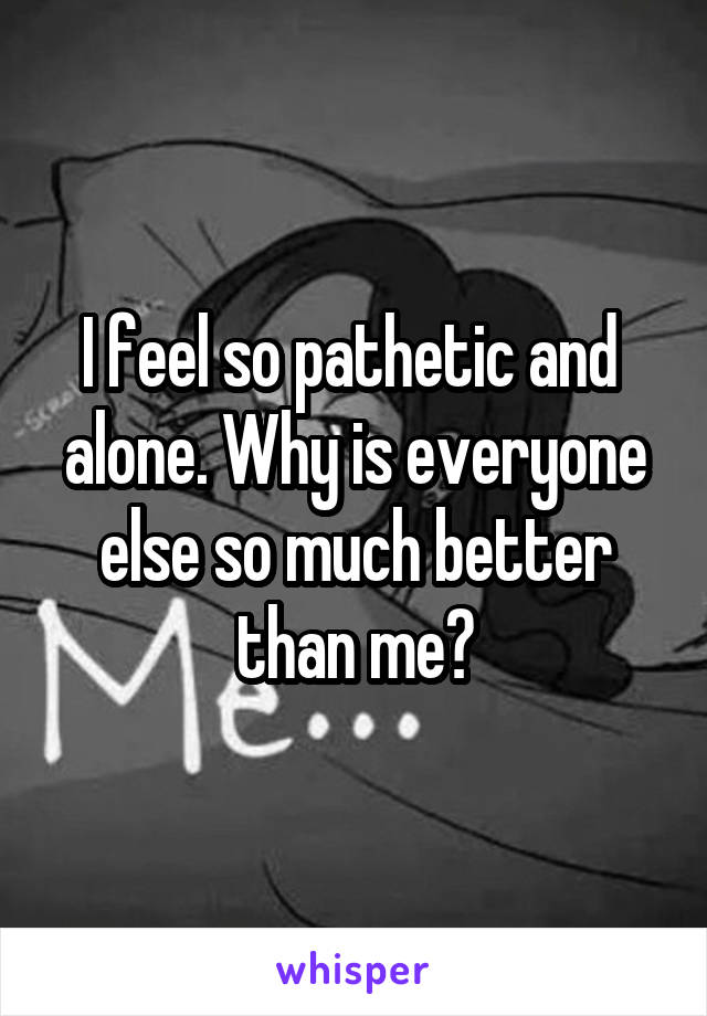 I feel so pathetic and  alone. Why is everyone else so much better than me?