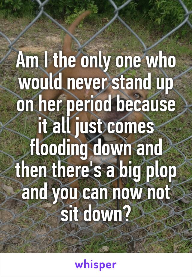 Am I the only one who would never stand up on her period because it all just comes flooding down and then there's a big plop and you can now not sit down?