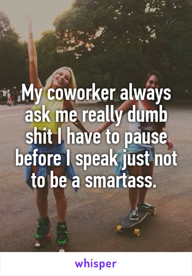 My coworker always ask me really dumb shit I have to pause before I speak just not to be a smartass. 