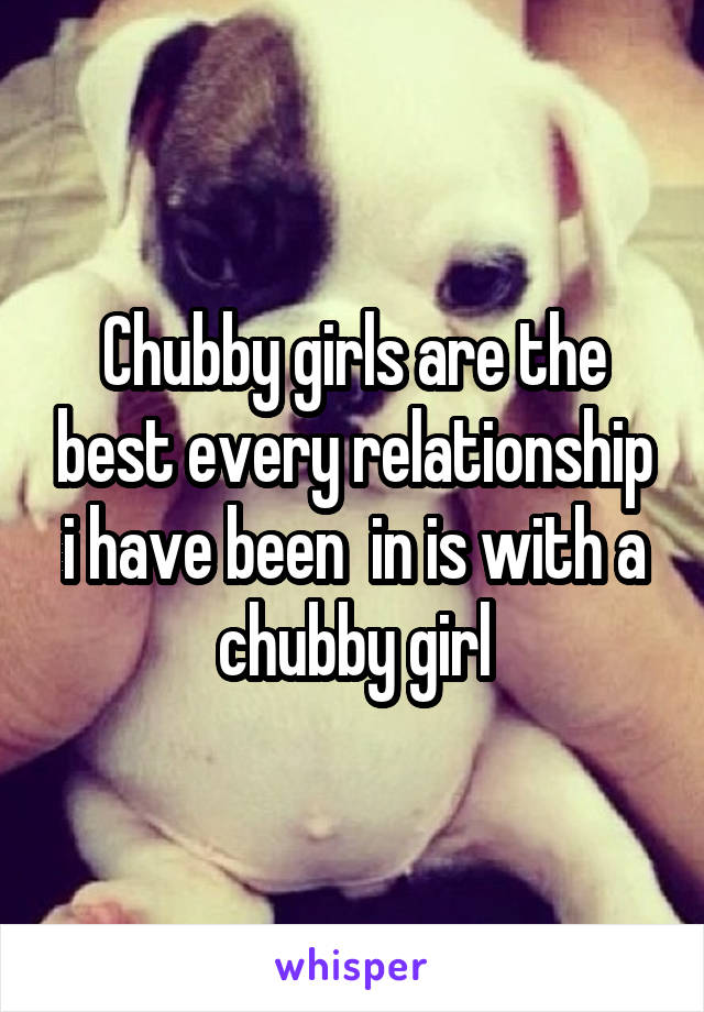 Chubby girls are the best every relationship i have been  in is with a chubby girl