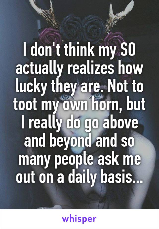 I don't think my SO actually realizes how lucky they are. Not to toot my own horn, but I really do go above and beyond and so many people ask me out on a daily basis...