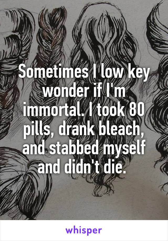 Sometimes I low key wonder if I'm immortal. I took 80 pills, drank bleach, and stabbed myself and didn't die. 