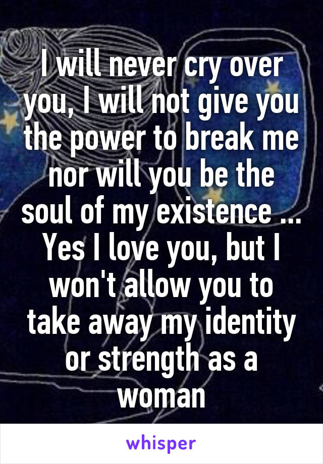 I will never cry over you, I will not give you the power to break me nor will you be the soul of my existence ... Yes I love you, but I won't allow you to take away my identity or strength as a woman