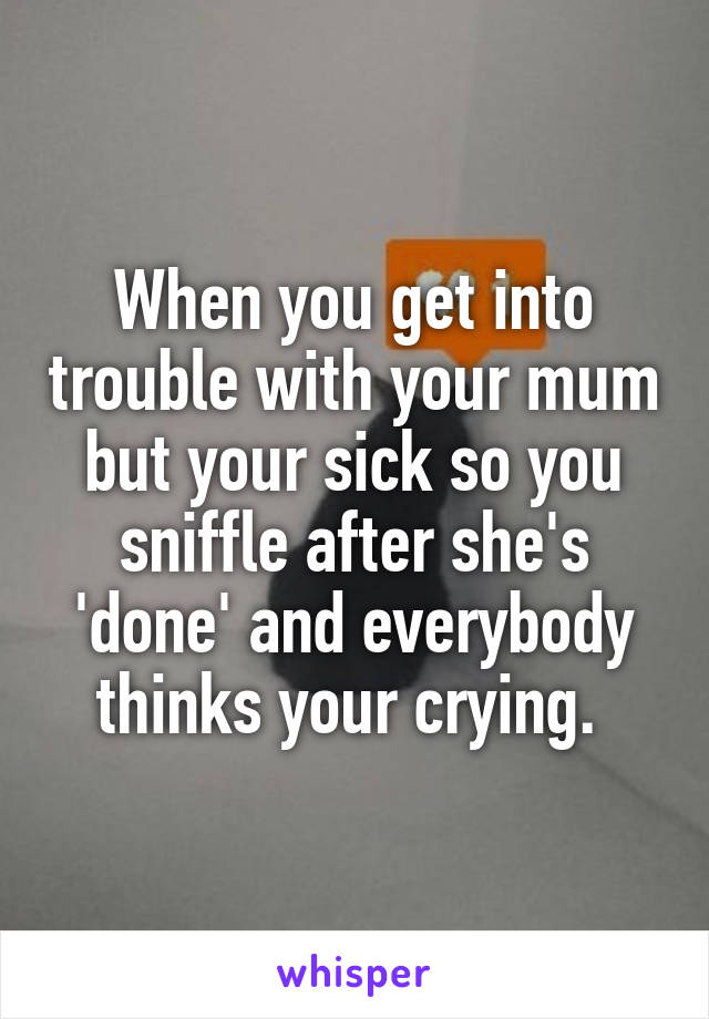 When you get into trouble with your mum but your sick so you sniffle after she's 'done' and everybody thinks your crying. 