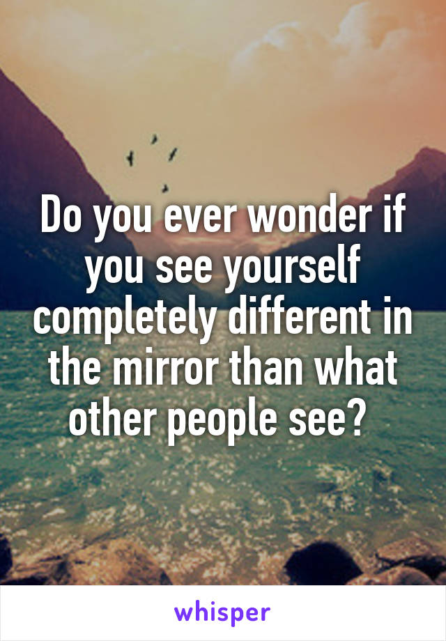 Do you ever wonder if you see yourself completely different in the mirror than what other people see? 