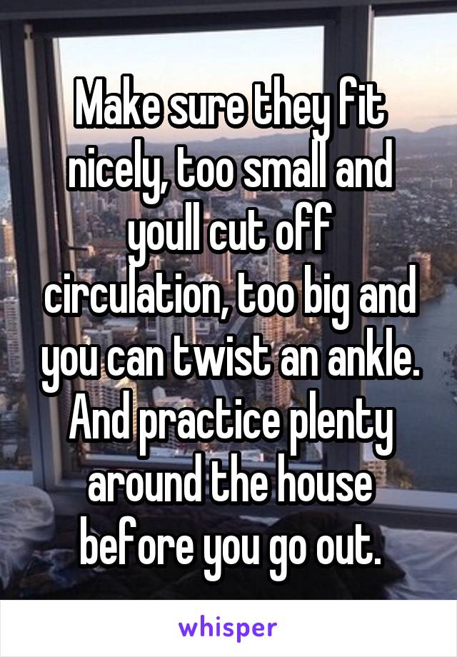 Make sure they fit nicely, too small and youll cut off circulation, too big and you can twist an ankle. And practice plenty around the house before you go out.