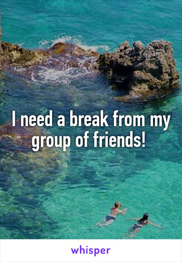 I need a break from my group of friends! 