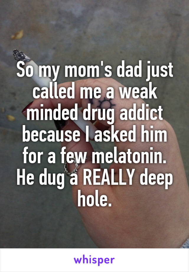 So my mom's dad just called me a weak minded drug addict because I asked him for a few melatonin. He dug a REALLY deep hole.